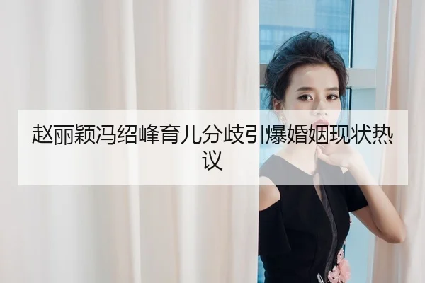 赵丽颖冯绍峰育儿分歧引爆婚姻现状热议