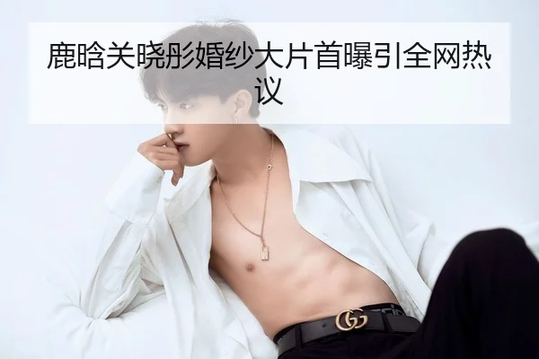 鹿晗关晓彤婚纱大片首曝引全网热议